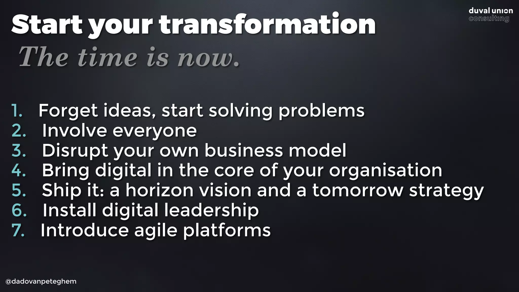@dadovanpeteghem
Start your transformation
The time is now.
1. Forget ideas, start solving problems
2. Involve everyone
3. Disrupt your own business model
4. Bring digital in the core of your organisation
5. Ship it: a horizon vision and a tomorrow strategy
6. Install digital leadership
7. Introduce agile platforms
 