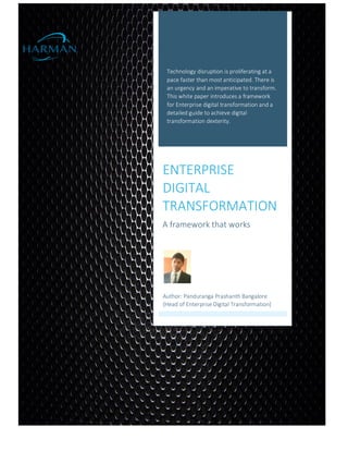 Technology disruption is proliferating at a
pace faster than most anticipated. There is
an urgency and an imperative to transform.
This white paper introduces a framework
for Enterprise digital transformation and a
detailed guide to achieve digital
transformation dexterity.
ENTERPRISE
DIGITAL
TRANSFORMATION
A framework that works
Author: Panduranga Prashanth Bangalore
[Head of Enterprise Digital Transformation]
 