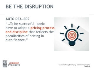 BE THE DISRUPTION
Source: McKinsey & Company, Retail Banking Insights
May 2014
AUTO DEALERS
“…To be successful, banks
have to adopt a pricing process
and discipline that reflects the
peculiarities of pricing in
auto finance.”
 
