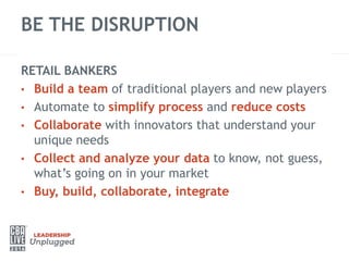 BE THE DISRUPTION
RETAIL BANKERS
• Build a team of traditional players and new players
• Automate to simplify process and reduce costs
• Collaborate with innovators that understand your
unique needs
• Collect and analyze your data to know, not guess,
what’s going on in your market
• Buy, build, collaborate, integrate
 