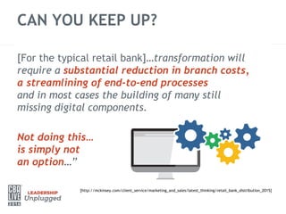 CAN YOU KEEP UP?
[http://mckinsey.com/client_service/marketing_and_sales/latest_thinking/retail_bank_distribution_2015]
[For the typical retail bank]…transformation will
require a substantial reduction in branch costs,
a streamlining of end-to-end processes
and in most cases the building of many still
missing digital components.
Not doing this…
is simply not
an option…”
 