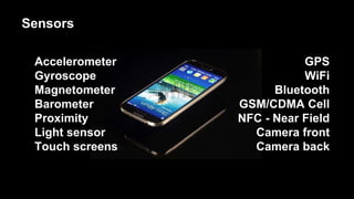 Accelerometer
Gyroscope
Magnetometer
Barometer
Proximity
Light sensor
Touch screens
GPS
WiFi
Bluetooth
GSM/CDMA Cell
NFC - Near Field
Camera front
Camera back
Sensors
 