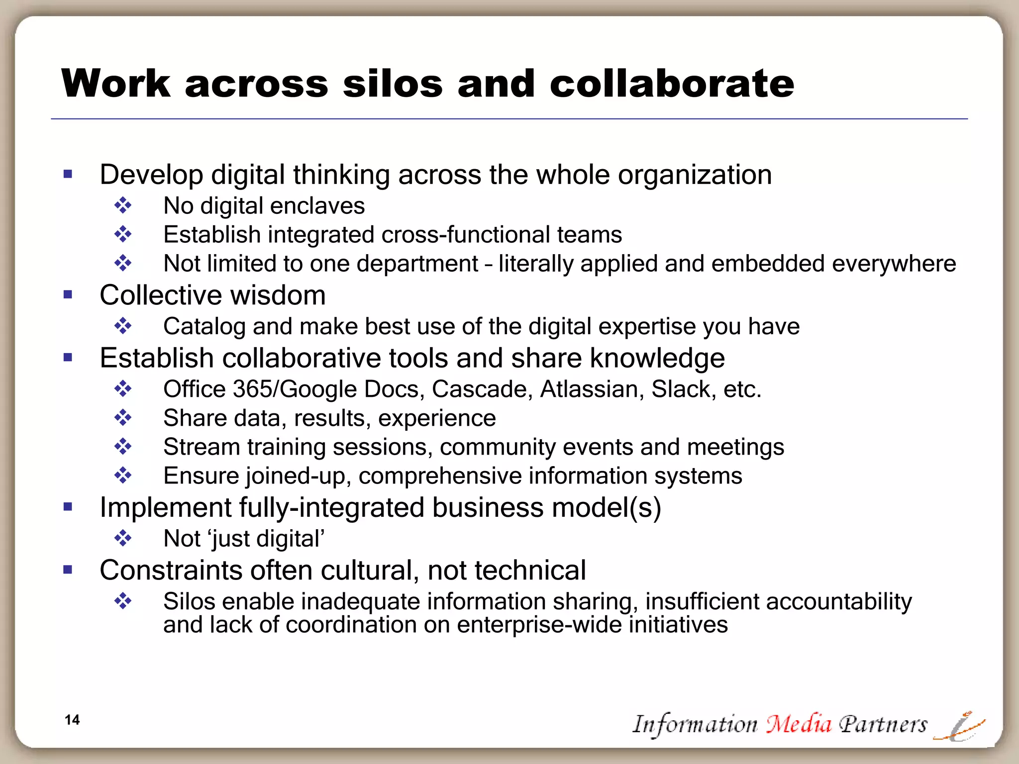 14
Work across silos and collaborate
 Develop digital thinking across the whole organization
 No digital enclaves
 Establish integrated cross-functional teams
 Not limited to one department – literally applied and embedded everywhere
 Collective wisdom
 Catalog and make best use of the digital expertise you have
 Establish collaborative tools and share knowledge
 Office 365/Google Docs, Cascade, Atlassian, Slack, etc.
 Share data, results, experience
 Stream training sessions, community events and meetings
 Ensure joined-up, comprehensive information systems
 Implement fully-integrated business model(s)
 Not ‘just digital’
 Constraints often cultural, not technical
 Silos enable inadequate information sharing, insufficient accountability
and lack of coordination on enterprise-wide initiatives
 