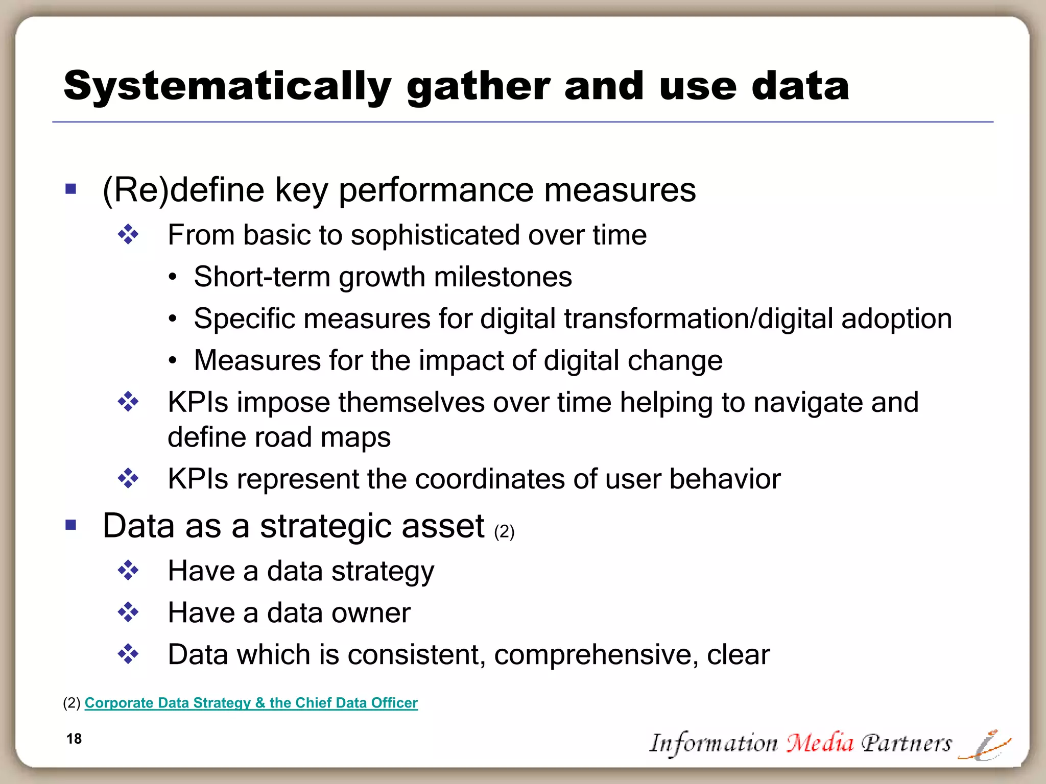 18
Systematically gather and use data
 (Re)define key performance measures
 From basic to sophisticated over time
• Short-term growth milestones
• Specific measures for digital transformation/digital adoption
• Measures for the impact of digital change
 KPIs impose themselves over time helping to navigate and
define road maps
 KPIs represent the coordinates of user behavior
 Data as a strategic asset (2)
 Have a data strategy
 Have a data owner
 Data which is consistent, comprehensive, clear
(2) Corporate Data Strategy & the Chief Data Officer
 