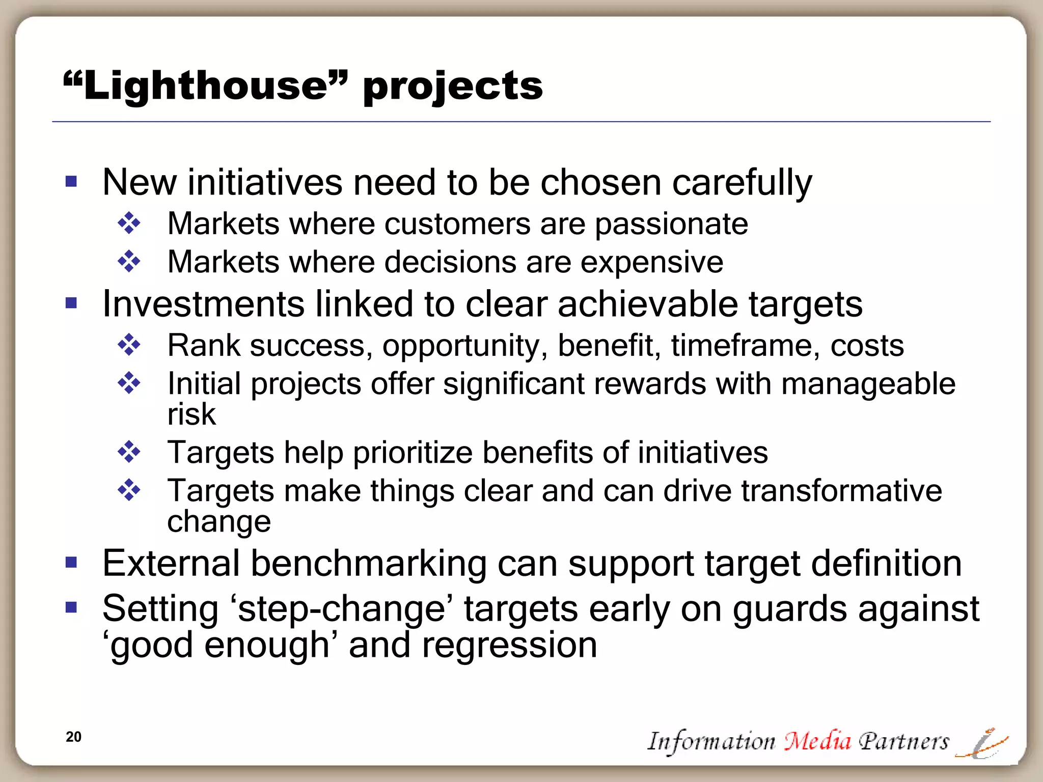 20
“Lighthouse” projects
 New initiatives need to be chosen carefully
 Markets where customers are passionate
 Markets where decisions are expensive
 Investments linked to clear achievable targets
 Rank success, opportunity, benefit, timeframe, costs
 Initial projects offer significant rewards with manageable
risk
 Targets help prioritize benefits of initiatives
 Targets make things clear and can drive transformative
change
 External benchmarking can support target definition
 Setting ‘step-change’ targets early on guards against
‘good enough’ and regression
 