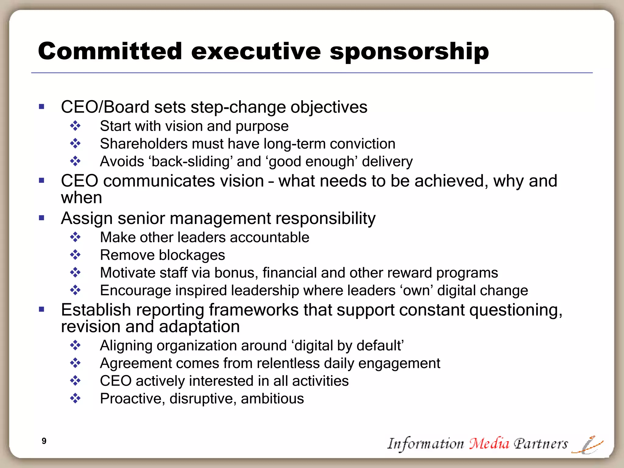 9
Committed executive sponsorship
 CEO/Board sets step-change objectives
 Start with vision and purpose
 Shareholders must have long-term conviction
 Avoids ‘back-sliding’ and ‘good enough’ delivery
 CEO communicates vision – what needs to be achieved, why and
when
 Assign senior management responsibility
 Make other leaders accountable
 Remove blockages
 Motivate staff via bonus, financial and other reward programs
 Encourage inspired leadership where leaders ‘own’ digital change
 Establish reporting frameworks that support constant questioning,
revision and adaptation
 Aligning organization around ‘digital by default’
 Agreement comes from relentless daily engagement
 CEO actively interested in all activities
 Proactive, disruptive, ambitious
 