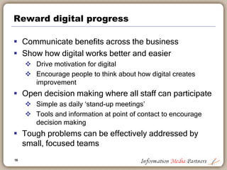 16
Reward digital progress
 Communicate benefits across the business
 Show how digital works better and easier
 Drive m...