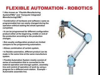 FLEXIBLE AUTOMATION - ROBOTICS
• Also known as “Flexible Manufacturing
System(FMS)” and “Computer Integrated
Manufacturing(CIM)”.
• Combination of hardware and software ( same as
programmable) but can easily changed during the
operation without waiting the whole operation
completed.
• It can be programmed for different configuration
product either at the beginning, middle or end of
the production according to the production
changes.
• But usually configuration product are limited
compare to the programming automation.
• Allows combination of certain system.
• In flexible automation, different product can be
made in the same time at the same manufacture
system.
• Flexible Automation System mostly consist of
series of workstation that is connected to the
material operation and storage system, assembly
line and control of operation of work by using a
program for a different work station. Example –
Automobile assemble line.
 