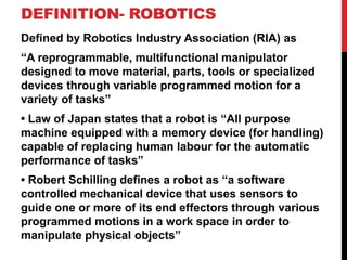 DEFINITION- ROBOTICS
Defined by Robotics Industry Association (RIA) as
“A reprogrammable, multifunctional manipulator
designed to move material, parts, tools or specialized
devices through variable programmed motion for a
variety of tasks”
• Law of Japan states that a robot is “All purpose
machine equipped with a memory device (for handling)
capable of replacing human labour for the automatic
performance of tasks”
• Robert Schilling defines a robot as “a software
controlled mechanical device that uses sensors to
guide one or more of its end effectors through various
programmed motions in a work space in order to
manipulate physical objects”
 