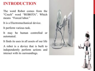 INTRODUCTION
The word Robot comes from the
“Czech” word “ROBOTA”. Which
means “Forced labor.”
It is a Electromechanical device.
It perform various task.
It may be human controlled or
automated.
It finds its uses in all assets of our life
A robot is a device that is built to
independently perform actions and
interact with its surroundings.
 