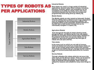 TYPES OF ROBOTS AS
PER APPLICATIONS
TypesofRobots
Industrial Robots
Mobile Robots
Agriculture Robots
Tele-Robots
Service Robots
Industrial Robots
Now robots are used in a huge variety of industrial
applications. Several tasks which includes monotony,
precision, fortitude, speed, and consistency can be
completed much better by robots, that’s why many
manufacturing jobs that were done by humans are
progressively more being done by robots [19].
Mobile Robots
The Mobile robots are also named as Automatic Guided
Vehicles (AGVs) that is utilized at over huge sized places
such as hospitals for the transporting material. The
enhanced edition of the Automatic Guided Vehicles is
the SGV that is Self-Guided Vehicle that can be
individually navigate in a space [19].
Agriculture Robots
Even though the thought of robots planting seeds,
ploughing fields, and gathering the crop may appear
directly an innovative science fiction book, therefore in
the practical levels there are several robots can be
applied for agricultural operations like that type of
robots who can pick cherries.
Tele-robots
In the areas such as which are not safe to humans,
which are distant and which are remote these robots are
used. In the nuclear power plants rather than humans
Tele-robots are helpful that can manage harmful material
or get on functions potentially destructive for humans
[19].
Service Robots
Through utilization the robots which do not occur into
other sorts are the Service robots. These can be diverse
data collection robots, the robots are constructed in
order to illustrate off technologies; these robots are
utilized for research and utilized for many more things to
do.
 