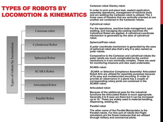 TYPES OF ROBOTS BY
LOCOMOTION & KINEMATICS
Typesofrobotsbylocomotion
Cartesian robot
Cylinderical Robot
Spherical Robot
SCARA Robot
Articulated Robot
Parallel Robot
Cartesian robot /Gantry robot:
In order to pick and place task, sealant application,
assembly operations, management of machine tools
and arc welding the Cartesian robot is utilized. The 3
linear axes of freedom that are vertically oriented at one
another are contained in the Cartesian robots.
Cylindrical robot:
For the operations, machine tools management, spot
welding, and managing die-casting machines the
Cylindrical Robot are applied. A cylindrical coordinate
mechanism is generated by the axes of cylindrical
robot.
Spherical/Polar robot:
A polar coordinate mechanism is generated by the axes
of spherical robot also that’s why it is also named as
polar robots.
Comparative to the Cartesian and cylindrical robots the
polar robots are much complicated as the control
resolutions in it are minimally complex. These are used
for monitoring missions and also used underwater.
SCARA robot:
SCARA or Selective Compliance Assembly/ Articulated
Robot Arm are utilized for assembly purposes because
of its easy and unobstructed mounting. In order to
provide an observance in a plane has a couple of
corresponding rotary joints are contained in the
SCARA robot.
Articulated robot:
Because of the additional axes for the industrial
functions the Articulated Robot is much appropriate.
Generally 4 to 6 axes are there but it can be increased
up to 10. These are widely used in material handling,
dispensing, welding etc.
Parallel robot
The other name of the Parallel Manipulator is the
Parallel robots. For this sort of robots the Flight
simulators are the finest instances that are utilized
through military and commercial pilots.
 