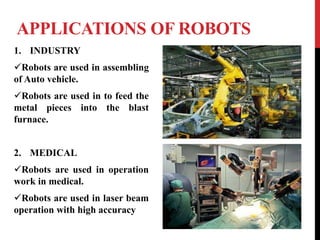 APPLICATIONS OF ROBOTS
1. INDUSTRY
Robots are used in assembling
of Auto vehicle.
Robots are used in to feed the
metal pieces into the blast
furnace.
2. MEDICAL
Robots are used in operation
work in medical.
Robots are used in laser beam
operation with high accuracy
 
