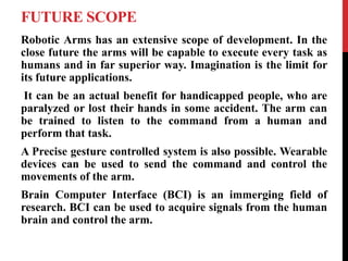 FUTURE SCOPE
Robotic Arms has an extensive scope of development. In the
close future the arms will be capable to execute every task as
humans and in far superior way. Imagination is the limit for
its future applications.
It can be an actual benefit for handicapped people, who are
paralyzed or lost their hands in some accident. The arm can
be trained to listen to the command from a human and
perform that task.
A Precise gesture controlled system is also possible. Wearable
devices can be used to send the command and control the
movements of the arm.
Brain Computer Interface (BCI) is an immerging field of
research. BCI can be used to acquire signals from the human
brain and control the arm.
 