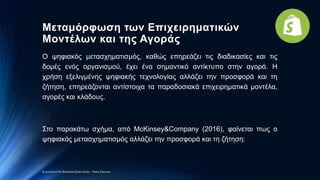 Μεταμόρφωση των Επιχειρηματικών
Μοντέλων και της Αγοράς
Ο ψηφιακός μετασχηματισμός, καθώς επηρεάζει τις διαδικασίες και τις
δομές ενός οργανισμού, έχει ένα σημαντικό αντίκτυπο στην αγορά. Η
χρήση εξελιγμένης ψηφιακής τεχνολογίας αλλάζει την προσφορά και τη
ζήτηση, επηρεάζονται αντίστοιχα τα παραδοσιακά επιχειρηματικά μοντέλα,
αγορές και κλάδους.
Στο παρακάτω σχήμα, από McKinsey&Company (2016), φαίνεται πως ο
ψηφιακός μετασχηματισμός αλλάζει την προσφορά και τη ζήτηση:
Economics for Business Executives - Nota Stavrou
 