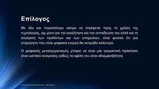 Επίλογος
Με όλο και περισσότερο κόσμο να στρέφεται προς τη χρήση της
τεχνολογίας, όχι μόνο για την αναζήτηση και την εκπαίδευση του αλλά και τη
σύγκριση των προϊόντων και των υπηρεσιών, είναι φυσικό ότι μια
επιχείρηση που είναι ψηφιακά ενεργή θα εκτιμηθεί καλύτερα.
Ο ψηφιακός μετασχηματισμός μπορεί να είναι μία τρομακτική πρόκληση
είναι ωστόσο αναγκαίος καθώς τα οφέλη του είναι αδιαμφισβήτητα.
Economics for Business Executives - Nota Stavrou
 