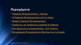 Περιεχόμενα
• Ψηφιακός Μετασχηματισμός – Ορισμός
• O Ψηφιακός Μετασχηματισμός ανά τον κόσμο
• Μορφές Ψηφιακού Μετασχηματισμού
• Παράγοντες και προβλήματα (catalysts & inhibitors)
• Στον δρόμο για το μετασχηματισμό – Οι 4 πυλώνες
• Μεταμόρφωση Επιχειρηματικών Μοντέλων και της Αγοράς
Economics for Business Executives - Nota Stavrou
 