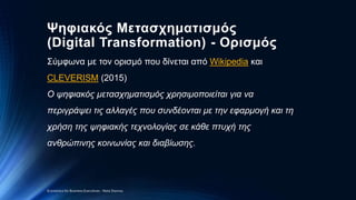 Ψηφιακός Μετασχηματισμός
(Digital Transformation) - Ορισμός
Σύμφωνα με τον ορισμό που δίνεται από Wikipedia και
CLEVERISM (2015)
O ψηφιακός μετασχηματισμός χρησιμοποιείται για να
περιγράψει τις αλλαγές που συνδέονται με την εφαρμογή και τη
χρήση της ψηφιακής τεχνολογίας σε κάθε πτυχή της
ανθρώπινης κοινωνίας και διαβίωσης.
Economics for Business Executives - Nota Stavrou
 