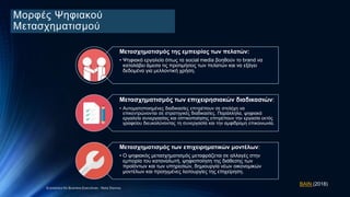 Μορφές Ψηφιακού
Μετασχηματισμού
Mετασχηματισμός της εμπειρίας των πελατών:
• Ψηφιακά εργαλεία όπως τα social media βοηθούν το brand να
καταλάβει άμεσα τις προτιμήσεις των πελατών και να εξάγει
δεδομένα για μελλοντική χρήση.
Μετασχηματισμός των επιχειρησιακών διαδικασιών:
• Αυτοματοποιημένες διαδικασίες επιτρέπουν σε στελέχη να
επικεντρώνονται σε στρατηγικές διαδικασίες. Παράλληλα, ψηφιακά
εργαλεία συνεργασίας και οπτικοποίησης επιτρέπουν την εργασία εκτός
γραφείου διευκολύνοντας τη συνεργασία και την αμφίδρομη επικοινωνία.
Μετασχηματισμός των επιχειρηματικών μοντέλων:
• Ο ψηφιακός μετασχηματισμός μεταφράζεται σε αλλαγές στην
εμπειρία του καταναλωτή, ψηφιοποίηση της διάθεσης των
προϊόντων και των υπηρεσιών, δημιουργία νέων οικονομικών
μοντέλων και προηγμένες λειτουργίες της επιχείρηση.
ΒΑΙΝ (2018)
Economics for Business Executives - Nota Stavrou
 