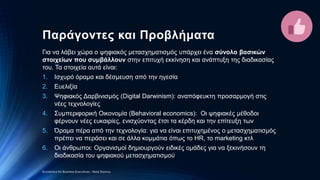 Παράγοντες και Προβλήματα
Για να λάβει χώρα ο ψηφιακός μετασχηματισμός υπάρχει ένα σύνολο βασικών
στοιχείων που συμβάλλουν στην επιτυχή εκκίνηση και ανάπτυξη της διαδικασίας
του. Τα στοιχεία αυτά είναι:
1. Ισχυρό όραμα και δέσμευση από την ηγεσία
2. Ευελιξία
3. Ψηφιακός Δαρβινισμός (Digital Darwinism): αναπόφευκτη προσαρμογή στις
νέες τεχνολογίες
4. Συμπεριφορική Οικονομία (Behavioral economics): Oι ψηφιακές μέθοδοι
φέρνουν νέες ευκαιρίες, ενισχύοντας έτσι τα κέρδη και την επίτευξη των
5. Όραμα πέρα από την τεχνολογία: για να είναι επιτυχημένος ο μετασχηματισμός
πρέπει να περάσει και σε άλλα κομμάτια όπως το HR, το marketing κτλ
6. Οι άνθρωποι: Οργανισμοί δημιουργούν ειδικές ομάδες για να ξεκινήσουν τη
διαδικασία του ψηφιακού μετασχηματισμού
Economics for Business Executives - Nota Stavrou
 