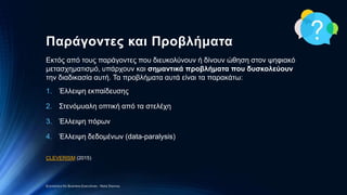 Παράγοντες και Προβλήματα
Εκτός από τους παράγοντες που διευκολύνουν ή δίνουν ώθηση στον ψηφιακό
μετασχηματισμό, υπάρχουν και σημαντικά προβλήματα που δυσκολεύουν
την διαδικασία αυτή. Τα προβλήματα αυτά είναι τα παρακάτω:
1. Έλλειψη εκπαίδευσης
2. Στενόμυαλη οπτική από τα στελέχη
3. Έλλειψη πόρων
4. Έλλειψη δεδομένων (data-paralysis)
CLEVERISM (2015)
Economics for Business Executives - Nota Stavrou
 