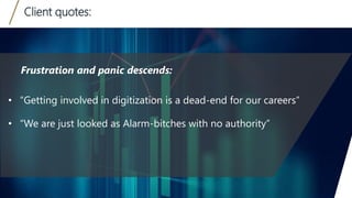 Client quotes:
12
• “Getting involved in digitization is a dead-end for our careers”
• “We are just looked as Alarm-bitches with no authority”
Frustration and panic descends:
 