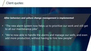 Client quotes:
14
• “The new alarm system now helps us to prioritize our work and still get
to all our maintenance jobs”
• “We’re now able to handle the alarms and manage our wells, and even
add more production, without having to hire new people”
After behaviors and culture change management is implemented:
 