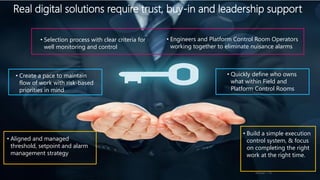 Real digital solutions require trust, buy-in and leadership support
Advisian / 16
• Engineers and Platform Control Room Operators
working together to eliminate nuisance alarms
• Selection process with clear criteria for
well monitoring and control
• Create a pace to maintain
flow of work with risk-based
priorities in mind
• Quickly define who owns
what within Field and
Platform Control Rooms
• Aligned and managed
threshold, setpoint and alarm
management strategy
• Build a simple execution
control system, & focus
on completing the right
work at the right time.
 