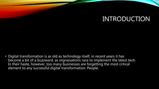 INTRODUCTION
• Digital transformation is as old as technology itself, in recent years it has
become a bit of a buzzword, as orgnaisations race to implement the latest tech.
In their haste, however, too many businesses are forgetting the most critical
element to any successful digital transformation: People.
 