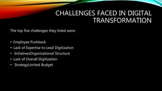 CHALLENGES FACED IN DIGITAL
TRANSFORMATION
The top five challenges they listed were:
• Employee Pushback
• Lack of Expertise to Lead Digitization
• InitiativesOrganizational Structure
• Lack of Overall Digitization
• StrategyLimited Budget
 