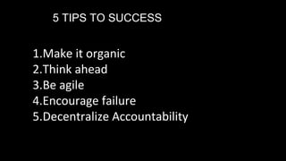 5 TIPS TO SUCCESS
1.Make it organic
2.Think ahead
3.Be agile
4.Encourage failure
5.Decentralize Accountability
 