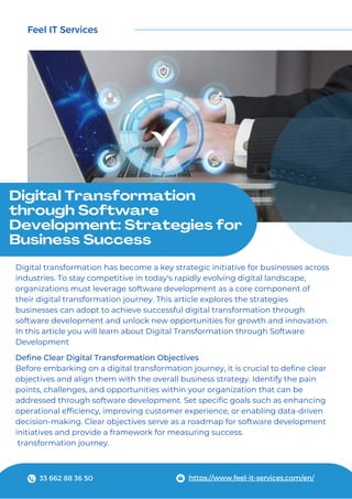 Feel IT Services
https://www.feel-it-services.com/en/
Digital Transformation
through Software
Development: Strategies for
Business Success
Digital transformation has become a key strategic initiative for businesses across
industries. To stay competitive in today's rapidly evolving digital landscape,
organizations must leverage software development as a core component of
their digital transformation journey. This article explores the strategies
businesses can adopt to achieve successful digital transformation through
software development and unlock new opportunities for growth and innovation.
In this article you will learn about Digital Transformation through Software
Development
Define Clear Digital Transformation Objectives
Before embarking on a digital transformation journey, it is crucial to define clear
objectives and align them with the overall business strategy. Identify the pain
points, challenges, and opportunities within your organization that can be
addressed through software development. Set specific goals such as enhancing
operational efficiency, improving customer experience, or enabling data-driven
decision-making. Clear objectives serve as a roadmap for software development
initiatives and provide a framework for measuring success.
transformation journey.
33 662 88 36 50
 