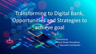 Transforming to Digital Bank,
Opportunities and Strategies to
achieve goal
Presented by
Syed Shoeb Choudhury
IT Specialist and Banker
 