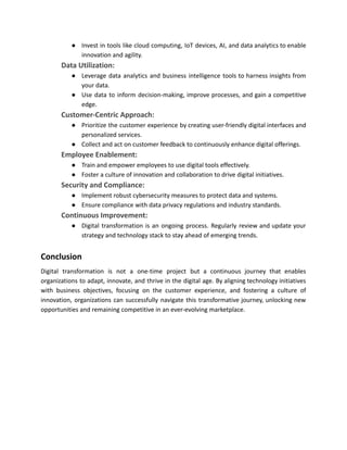 ● Invest in tools like cloud computing, IoT devices, AI, and data analytics to enable
innovation and agility.
​ Data Utilization:
● Leverage data analytics and business intelligence tools to harness insights from
your data.
● Use data to inform decision-making, improve processes, and gain a competitive
edge.
​ Customer-Centric Approach:
● Prioritize the customer experience by creating user-friendly digital interfaces and
personalized services.
● Collect and act on customer feedback to continuously enhance digital offerings.
​ Employee Enablement:
● Train and empower employees to use digital tools effectively.
● Foster a culture of innovation and collaboration to drive digital initiatives.
​ Security and Compliance:
● Implement robust cybersecurity measures to protect data and systems.
● Ensure compliance with data privacy regulations and industry standards.
​ Continuous Improvement:
● Digital transformation is an ongoing process. Regularly review and update your
strategy and technology stack to stay ahead of emerging trends.
Conclusion
Digital transformation is not a one-time project but a continuous journey that enables
organizations to adapt, innovate, and thrive in the digital age. By aligning technology initiatives
with business objectives, focusing on the customer experience, and fostering a culture of
innovation, organizations can successfully navigate this transformative journey, unlocking new
opportunities and remaining competitive in an ever-evolving marketplace.
 