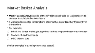 Market Basket Analysis
• Market Basket Analysis is one of the key techniques used by large retailers to
uncover associations between items
• It works by looking for combinations of items that occur together frequently in
transactions
• For example:
1) Bread and Butter are bought together, so they are placed near to each other
2) Toothbrush and Toothpaste
3) Milk, cheese, curd
Similar examples in Banking/ Insurance Sector?
 