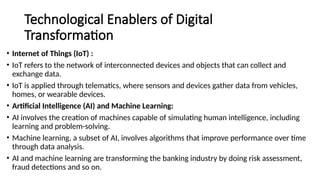 Technological Enablers of Digital
Transformation
• Internet of Things (IoT) :
• IoT refers to the network of interconnected devices and objects that can collect and
exchange data.
• IoT is applied through telematics, where sensors and devices gather data from vehicles,
homes, or wearable devices.
• Artificial Intelligence (AI) and Machine Learning:
• AI involves the creation of machines capable of simulating human intelligence, including
learning and problem-solving.
• Machine learning, a subset of AI, involves algorithms that improve performance over time
through data analysis.
• AI and machine learning are transforming the banking industry by doing risk assessment,
fraud detections and so on.
 