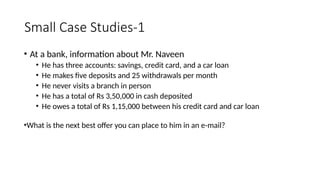 Small Case Studies-1
• At a bank, information about Mr. Naveen
• He has three accounts: savings, credit card, and a car loan
• He makes five deposits and 25 withdrawals per month
• He never visits a branch in person
• He has a total of Rs 3,50,000 in cash deposited
• He owes a total of Rs 1,15,000 between his credit card and car loan
•What is the next best offer you can place to him in an e-mail?
 