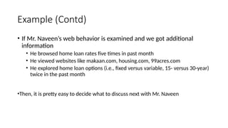 Example (Contd)
• If Mr. Naveen’s web behavior is examined and we got additional
information
• He browsed home loan rates five times in past month
• He viewed websites like makaan.com, housing.com, 99acres.com
• He explored home loan options (i.e., fixed versus variable, 15- versus 30-year)
twice in the past month
•Then, it is pretty easy to decide what to discuss next with Mr. Naveen
 
