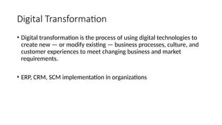 Digital Transformation
• Digital transformation is the process of using digital technologies to
create new — or modify existing — business processes, culture, and
customer experiences to meet changing business and market
requirements.
• ERP, CRM, SCM implementation in organizations
 