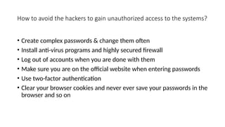How to avoid the hackers to gain unauthorized access to the systems?
• Create complex passwords & change them often
• Install anti-virus programs and highly secured firewall
• Log out of accounts when you are done with them
• Make sure you are on the official website when entering passwords
• Use two-factor authentication
• Clear your browser cookies and never ever save your passwords in the
browser and so on
 
