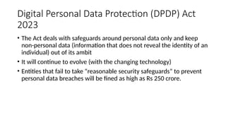 Digital Personal Data Protection (DPDP) Act
2023
• The Act deals with safeguards around personal data only and keep
non-personal data (information that does not reveal the identity of an
individual) out of its ambit
• It will continue to evolve (with the changing technology)
• Entities that fail to take “reasonable security safeguards” to prevent
personal data breaches will be fined as high as Rs 250 crore.
 