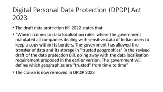 Digital Personal Data Protection (DPDP) Act
2023
• The draft data protection bill 2022 states that-
• “When it comes to data localization rules, where the government
mandated all companies dealing with sensitive data of Indian users to
keep a copy within its borders. The government has allowed the
transfer of data and its storage in “trusted geographies” in the revised
draft of the data protection Bill, doing away with the data localisation
requirement proposed in the earlier version. The government will
define which geographies are “trusted” from time to time”
• The clause is now removed in DPDP 2023
 