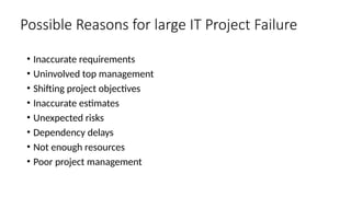 • Inaccurate requirements
• Uninvolved top management
• Shifting project objectives
• Inaccurate estimates
• Unexpected risks
• Dependency delays
• Not enough resources
• Poor project management
Possible Reasons for large IT Project Failure
 
