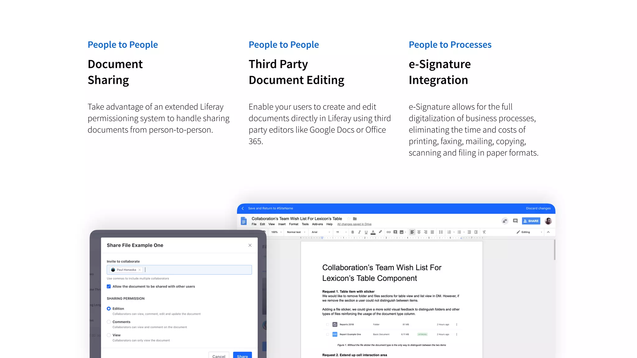 People to People People to Processes
Third Party
Document Editing
Enable your users to create and edit
documents directly in Liferay using third
party editors like Google Docs or Office
365.
e-Signature
Integration
e-Signature allows for the full
digitalization of business processes,
eliminating the time and costs of
printing, faxing, mailing, copying,
scanning and filing in paper formats.
People to People
Document
Sharing
Take advantage of an extended Liferay
permissioning system to handle sharing
documents from person-to-person.
 