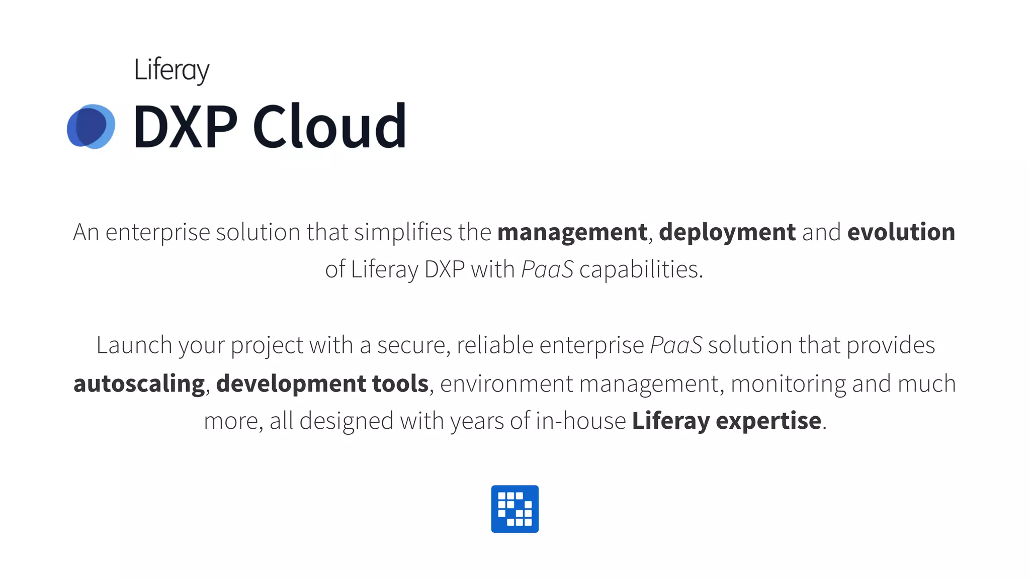 An enterprise solution that simplifies the management, deployment and evolution
of Liferay DXP with PaaS capabilities.
Launch your project with a secure, reliable enterprise PaaS solution that provides
autoscaling, development tools, environment management, monitoring and much
more, all designed with years of in-house Liferay expertise.
 