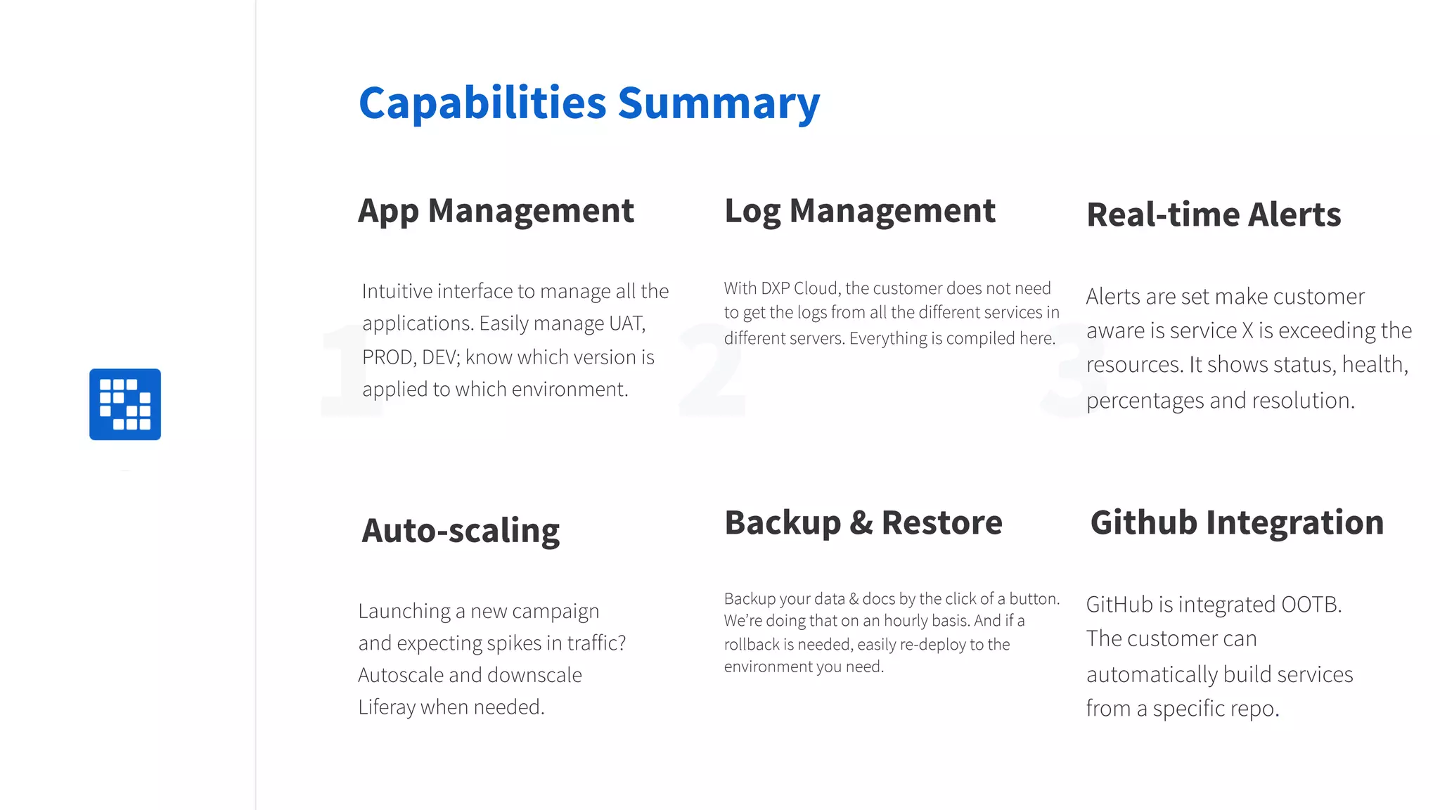 2 31Replace
with icon
100x100
Capabilities Summary
App Management
Intuitive interface to manage all the
applications. Easily manage UAT,
PROD, DEV; know which version is
applied to which environment.
Log Management
With DXP Cloud, the customer does not need
to get the logs from all the different services in
different servers. Everything is compiled here.
Real-time Alerts
Alerts are set make customer
aware is service X is exceeding the
resources. It shows status, health,
percentages and resolution.
Backup & Restore
Backup your data & docs by the click of a button.
We’re doing that on an hourly basis. And if a
rollback is needed, easily re-deploy to the
environment you need.
Auto-scaling
Launching a new campaign
and expecting spikes in traffic?
Autoscale and downscale
Liferay when needed.
Github Integration
GitHub is integrated OOTB.
The customer can
automatically build services
from a specific repo.
 