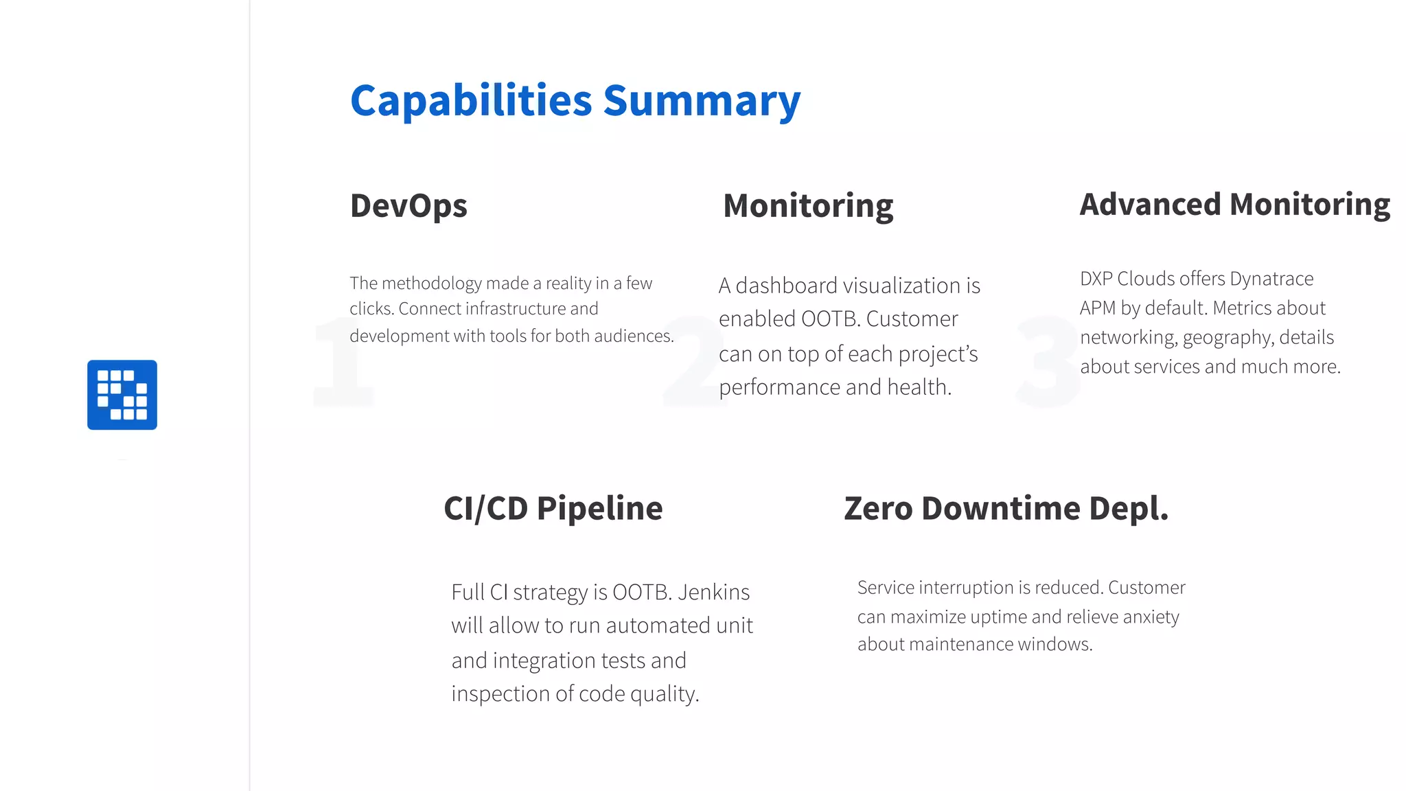 2 31Replace
with icon
100x100
Capabilities Summary
DevOps
The methodology made a reality in a few
clicks. Connect infrastructure and
development with tools for both audiences.
Monitoring
A dashboard visualization is
enabled OOTB. Customer
can on top of each project’s
performance and health.
CI/CD Pipeline
Full CI strategy is OOTB. Jenkins
will allow to run automated unit
and integration tests and
inspection of code quality.
Zero Downtime Depl.
Service interruption is reduced. Customer
can maximize uptime and relieve anxiety
about maintenance windows.
Advanced Monitoring
DXP Clouds offers Dynatrace
APM by default. Metrics about
networking, geography, details
about services and much more.
 