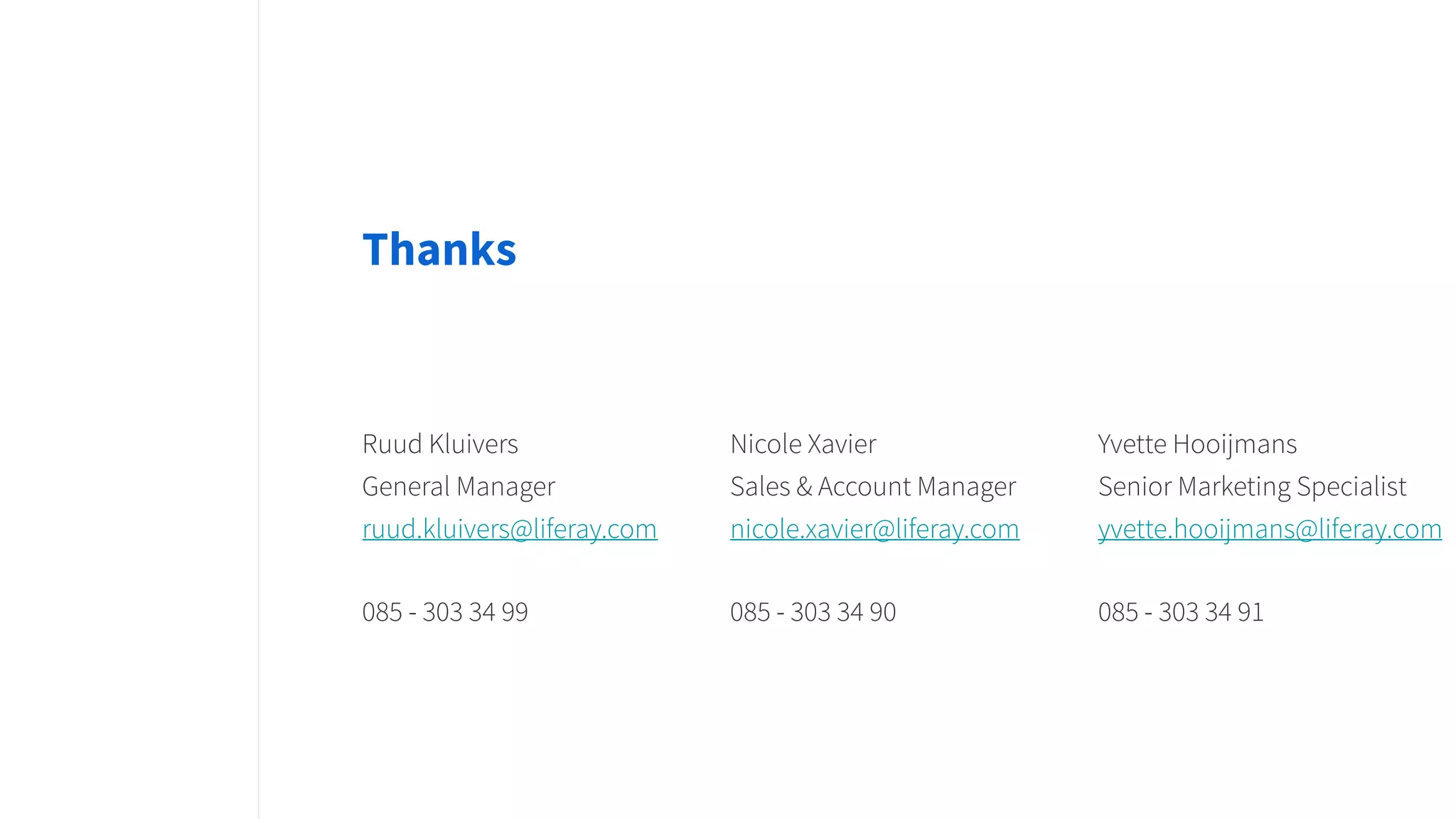 Thanks
Ruud Kluivers
General Manager
ruud.kluivers@liferay.com
085 - 303 34 99
Nicole Xavier
Sales & Account Manager
nicole.xavier@liferay.com
085 - 303 34 90
Yvette Hooijmans
Senior Marketing Specialist
yvette.hooijmans@liferay.com
085 - 303 34 91
 