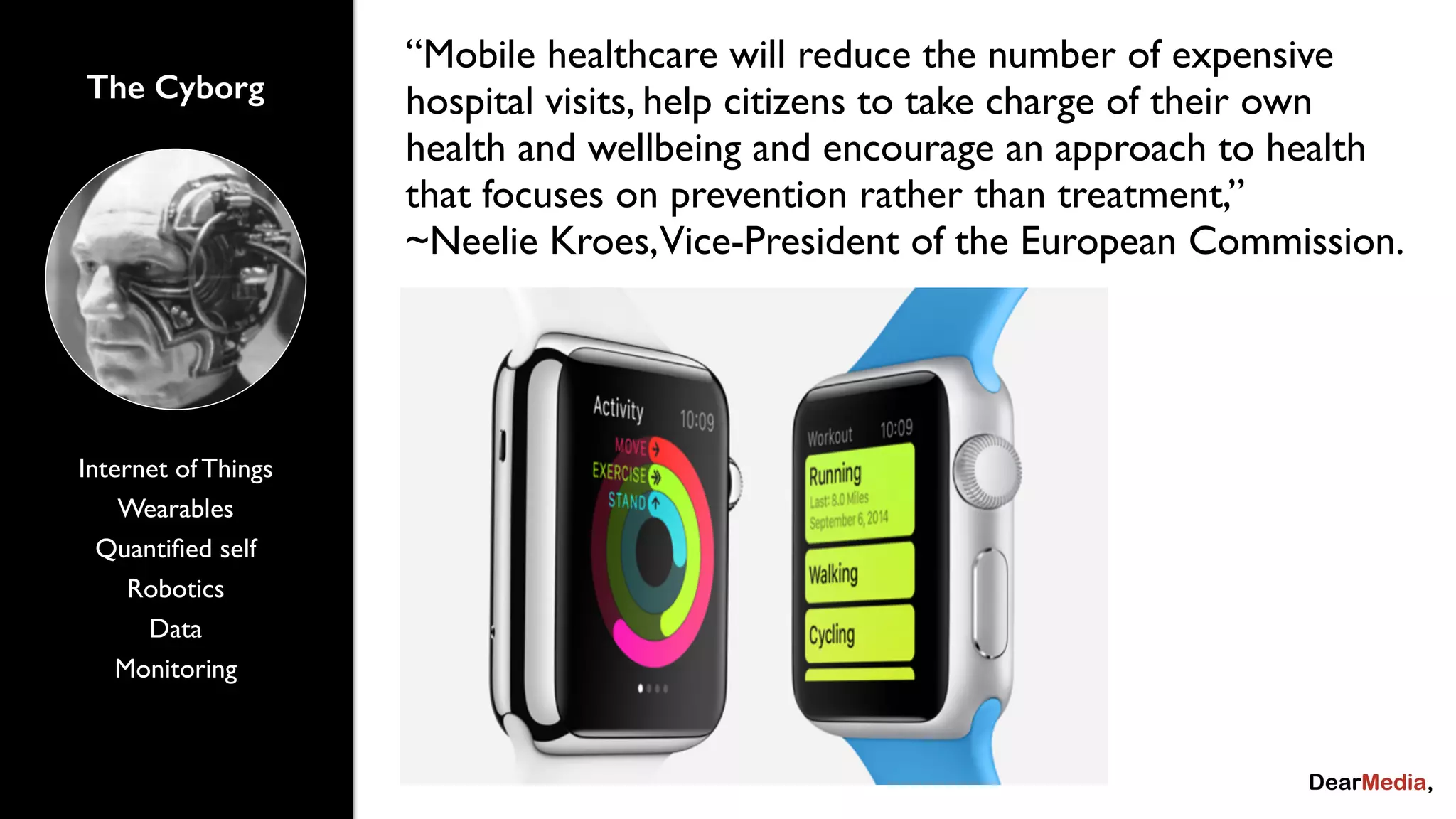 The Cyborg 
Internet of Things 
Wearables 
Quantified self 
Robotics 
Data 
Monitoring 
“Mobile healthcare will reduce the number of expensive 
hospital visits, help citizens to take charge of their own 
health and wellbeing and encourage an approach to health 
that focuses on prevention rather than treatment,” 
~Neelie Kroes, Vice-President of the European Commission. 
 