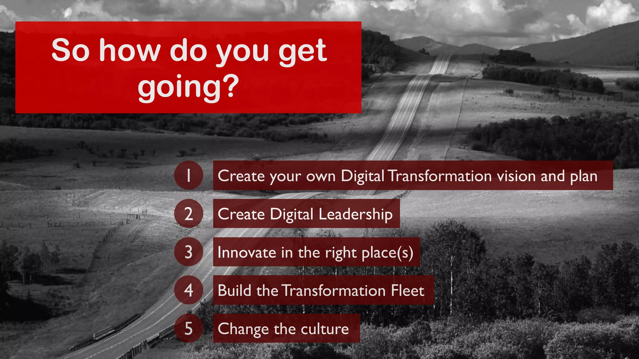 So how do you get 
going? 
Create your own Digital Transformation 1 vision and plan 
2 Create Digital Leadership 
3 Innovate in the right place(s) 
4 Build the Transformation Fleet 
5 Change the culture 
 